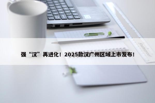 强“汉”再进化！2025款汉广州区域上市发布！