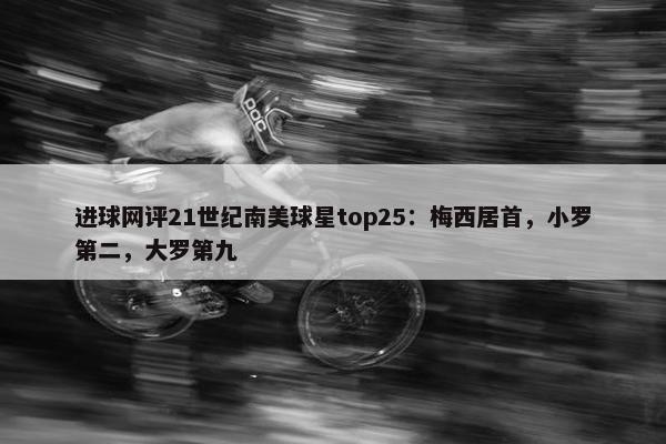 进球网评21世纪南美球星top25：梅西居首，小罗第二，大罗第九