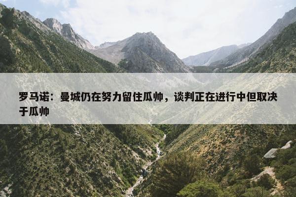 罗马诺：曼城仍在努力留住瓜帅，谈判正在进行中但取决于瓜帅