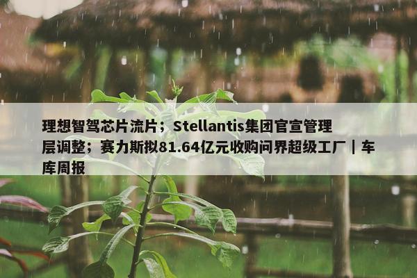 理想智驾芯片流片；Stellantis集团官宣管理层调整；赛力斯拟81.64亿元收购问界超级工厂｜车库周报