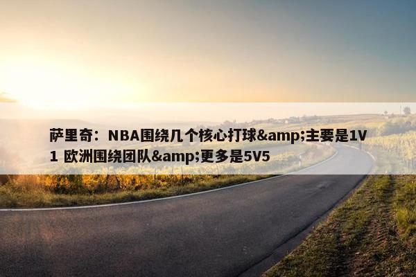 萨里奇：NBA围绕几个核心打球&主要是1V1 欧洲围绕团队&更多是5V5