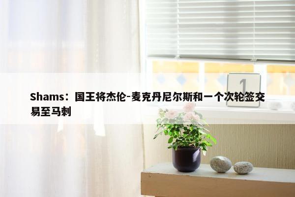 Shams：国王将杰伦-麦克丹尼尔斯和一个次轮签交易至马刺