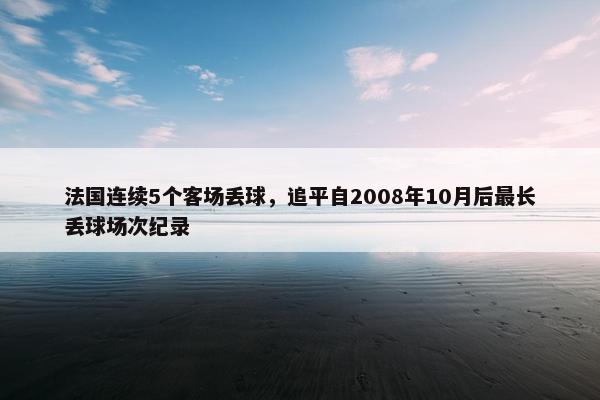 法国连续5个客场丢球，追平自2008年10月后最长丢球场次纪录