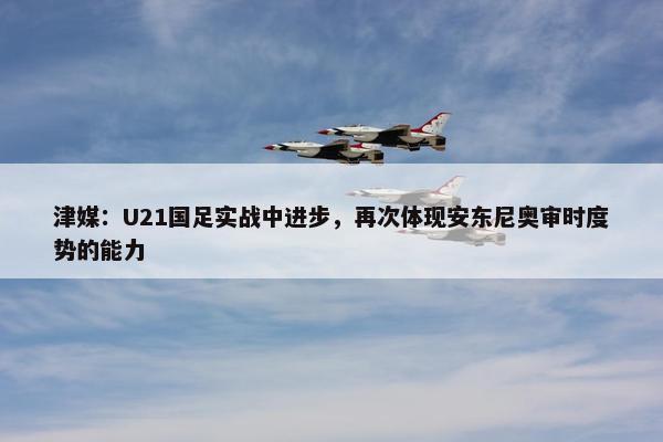 津媒：U21国足实战中进步，再次体现安东尼奥审时度势的能力