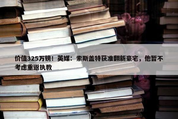 价值325万镑！英媒：索斯盖特获准翻新豪宅，他暂不考虑重返执教