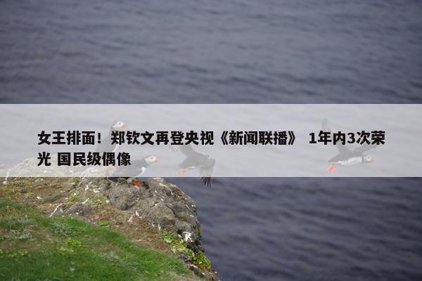 女王排面！郑钦文再登央视《新闻联播》 1年内3次荣光 国民级偶像