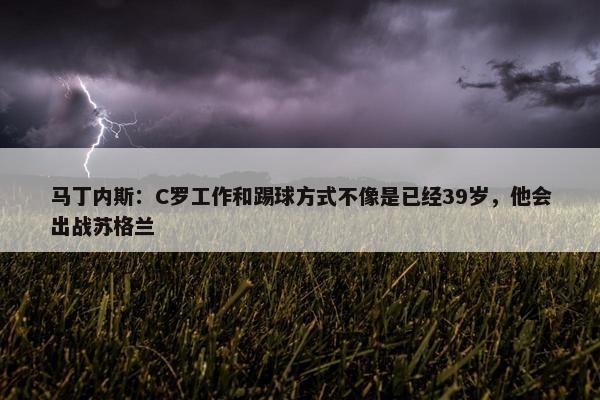 马丁内斯：C罗工作和踢球方式不像是已经39岁，他会出战苏格兰