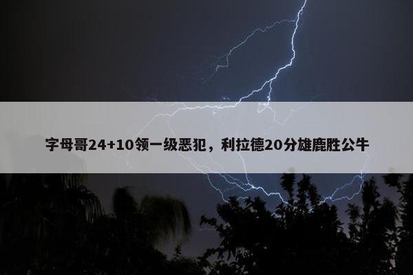 字母哥24+10领一级恶犯，利拉德20分雄鹿胜公牛