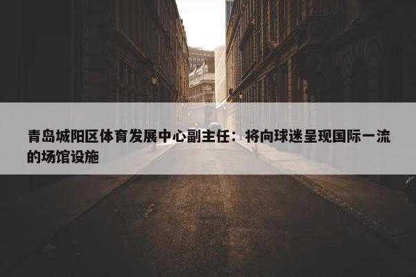 青岛城阳区体育发展中心副主任：将向球迷呈现国际一流的场馆设施