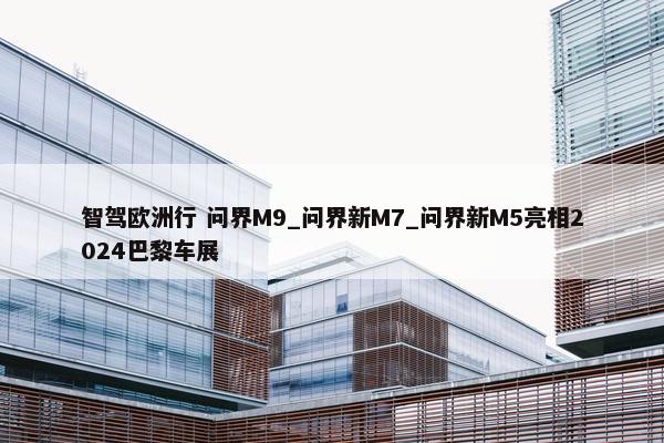 智驾欧洲行 问界M9_问界新M7_问界新M5亮相2024巴黎车展