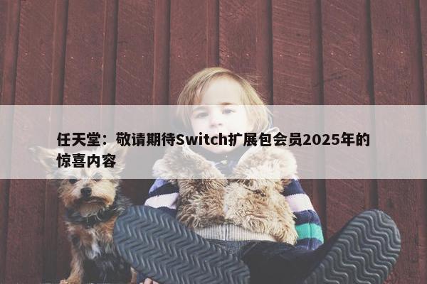 任天堂：敬请期待Switch扩展包会员2025年的惊喜内容