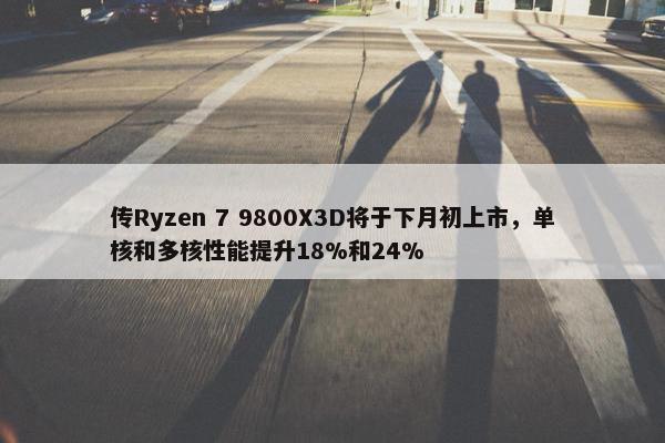 传Ryzen 7 9800X3D将于下月初上市，单核和多核性能提升18%和24%