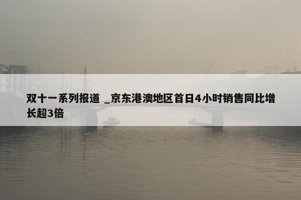 双十一系列报道 _京东港澳地区首日4小时销售同比增长超3倍