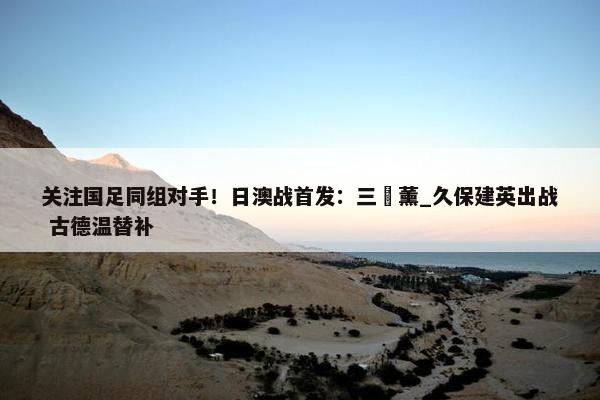 关注国足同组对手！日澳战首发：三笘薰_久保建英出战 古德温替补