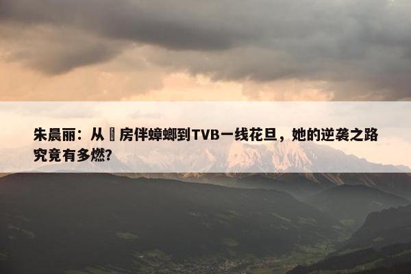 朱晨丽：从劏房伴蟑螂到TVB一线花旦，她的逆袭之路究竟有多燃？