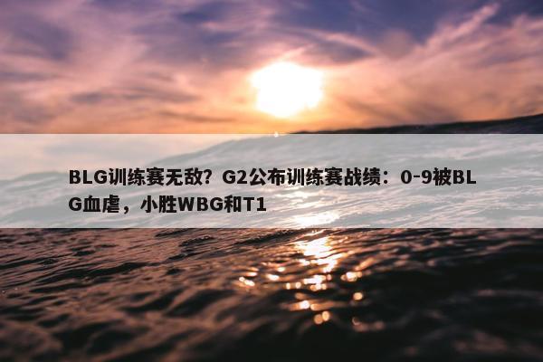 BLG训练赛无敌？G2公布训练赛战绩：0-9被BLG血虐，小胜WBG和T1