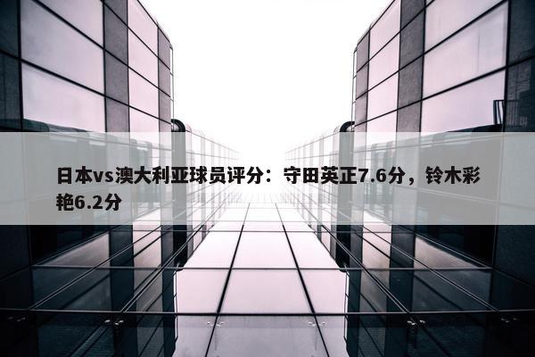 日本vs澳大利亚球员评分：守田英正7.6分，铃木彩艳6.2分