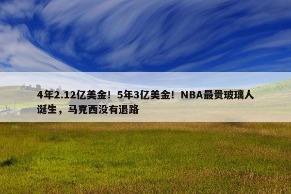 4年2.12亿美金！5年3亿美金！NBA最贵玻璃人诞生，马克西没有退路