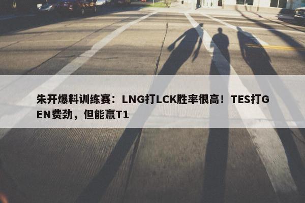 朱开爆料训练赛：LNG打LCK胜率很高！TES打GEN费劲，但能赢T1