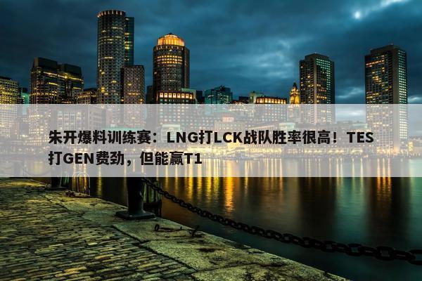 朱开爆料训练赛：LNG打LCK战队胜率很高！TES打GEN费劲，但能赢T1