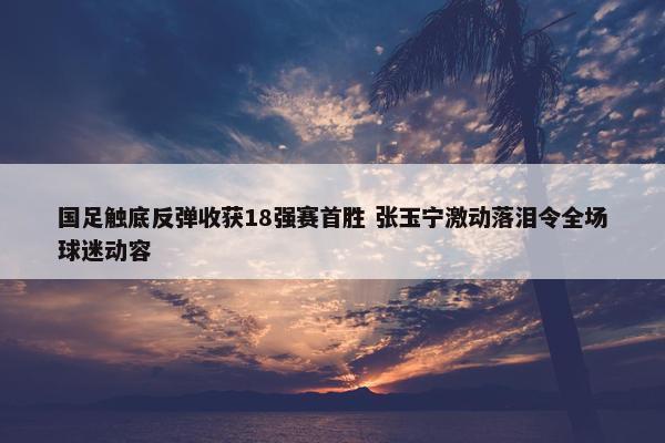 国足触底反弹收获18强赛首胜 张玉宁激动落泪令全场球迷动容