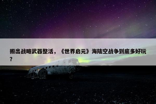 搬出战略武器整活，《世界启元》海陆空战争到底多好玩？