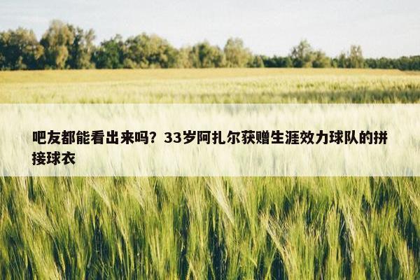 吧友都能看出来吗？33岁阿扎尔获赠生涯效力球队的拼接球衣