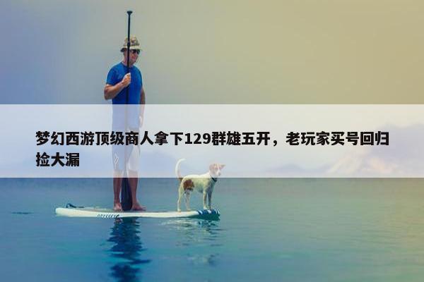 梦幻西游顶级商人拿下129群雄五开，老玩家买号回归捡大漏