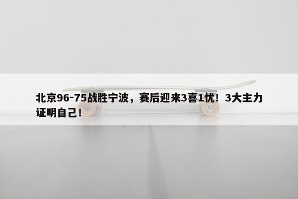 北京96-75战胜宁波，赛后迎来3喜1忧！3大主力证明自己！