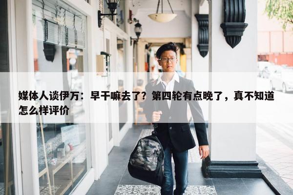 媒体人谈伊万：早干嘛去了？第四轮有点晚了，真不知道怎么样评价