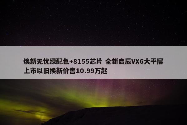 焕新无忧绿配色+8155芯片 全新启辰VX6大平层上市以旧换新价售10.99万起