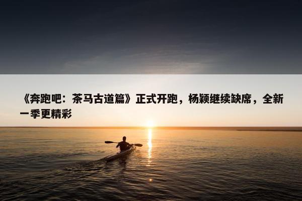 《奔跑吧：茶马古道篇》正式开跑，杨颖继续缺席，全新一季更精彩