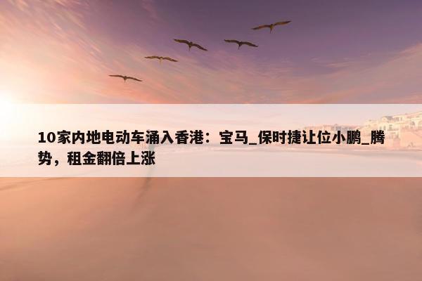 10家内地电动车涌入香港：宝马_保时捷让位小鹏_腾势，租金翻倍上涨