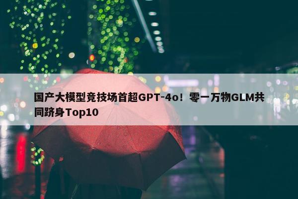 国产大模型竞技场首超GPT-4o！零一万物GLM共同跻身Top10