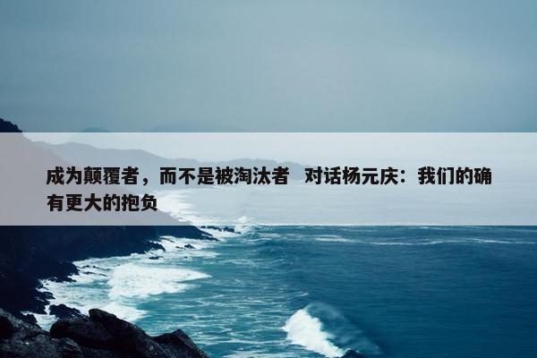 成为颠覆者，而不是被淘汰者  对话杨元庆：我们的确有更大的抱负