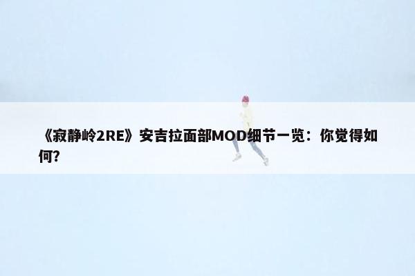 《寂静岭2RE》安吉拉面部MOD细节一览：你觉得如何？