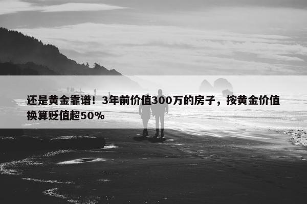 还是黄金靠谱！3年前价值300万的房子，按黄金价值换算贬值超50%