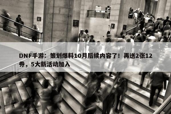 DNF手游：策划爆料10月后续内容了！再送2张12券，5大新活动加入