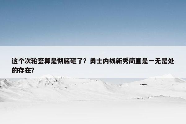 这个次轮签算是彻底砸了？勇士内线新秀简直是一无是处的存在？