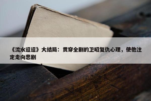 《流水迢迢》大结局：贯穿全剧的卫昭复仇心理，使他注定走向悲剧