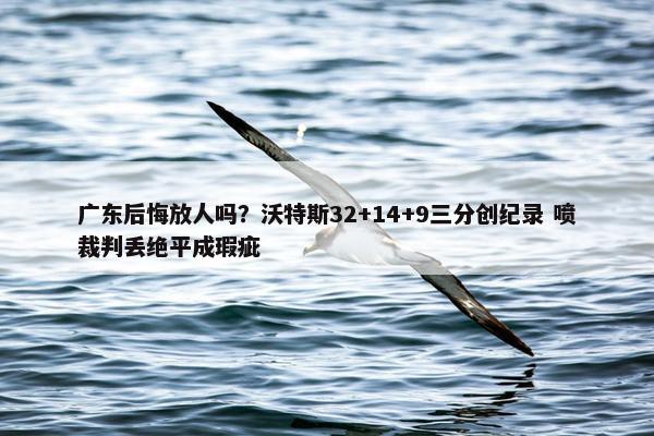 广东后悔放人吗？沃特斯32+14+9三分创纪录 喷裁判丢绝平成瑕疵