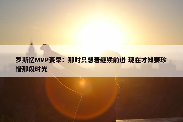 罗斯忆MVP赛季：那时只想着继续前进 现在才知要珍惜那段时光