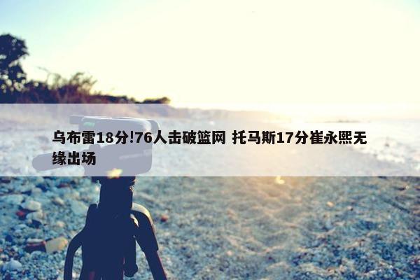 乌布雷18分!76人击破篮网 托马斯17分崔永熙无缘出场