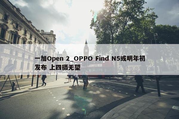 一加Open 2_OPPO Find N5或明年初发布 上四摄无望