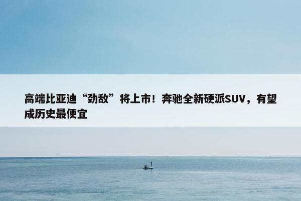 高端比亚迪“劲敌”将上市！奔驰全新硬派SUV，有望成历史最便宜