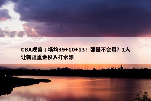 CBA观察丨场均39+10+13！强援不会用？1人让新疆重金投入打水漂