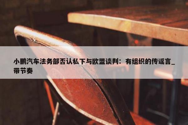 小鹏汽车法务部否认私下与欧盟谈判：有组织的传谣言_带节奏