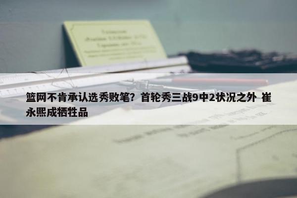 篮网不肯承认选秀败笔？首轮秀三战9中2状况之外 崔永熙成牺牲品