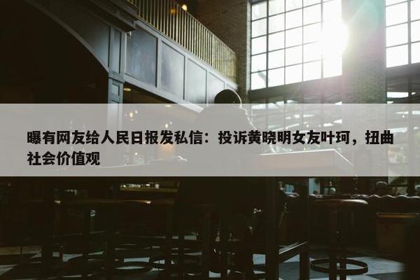 曝有网友给人民日报发私信：投诉黄晓明女友叶珂，扭曲社会价值观