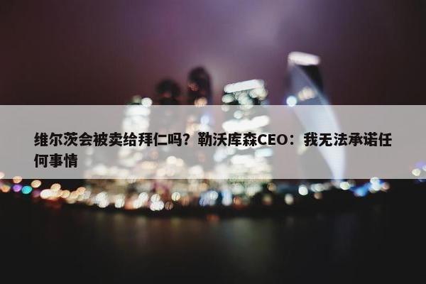 维尔茨会被卖给拜仁吗？勒沃库森CEO：我无法承诺任何事情